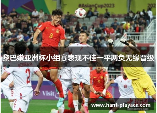 黎巴嫩亚洲杯小组赛表现不佳一平两负无缘晋级 黎巴嫩亚洲杯小组赛表现不佳一平两负无缘晋级