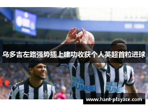 乌多吉左路强势插上建功收获个人英超首粒进球 乌多吉左路强势插上建功收获个人英超首粒进球