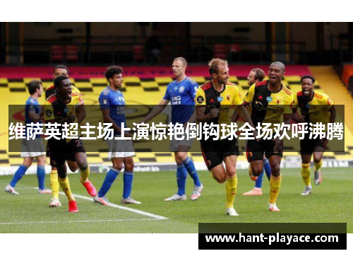 维萨英超主场上演惊艳倒钩球全场欢呼沸腾 维萨英超主场上演惊艳倒钩球全场欢呼沸腾