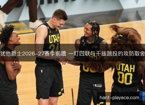 犹他爵士2026-27赛季前瞻 一盯四联与干拔跳投的攻防取舍